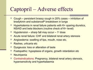Captopril – Adverse effects
 Cough – persistent brassy cough in 20% cases – inhibition of
bradykinin and substanceP breakdown in lungs
 Hyperkalemia in renal failure patients with K+ sparing diuretics,
NSAID and beta blockers (routine check of K+ level)
 Hypotension – sharp fall may occur – 1st
dose
 Acute renal failure: CHF and bilateral renal artery stenosis
 Angioedema: swelling of lips, mouth, nose etc.
 Rashes, urticaria etc
 Dysgeusia: loss or alteration of taste
 Foetopathic: hypoplasia of organs, growth retardation etc
 Neutripenia
 Contraindications: Pregnancy, bilateral renal artery stenosis,
hypersensitivity and hyperkalaemia
 