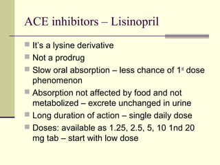 ACE inhibitors – Lisinopril
 It’s a lysine derivative
 Not a prodrug
 Slow oral absorption – less chance of 1st
dose
phenomenon
 Absorption not affected by food and not
metabolized – excrete unchanged in urine
 Long duration of action – single daily dose
 Doses: available as 1.25, 2.5, 5, 10 1nd 20
mg tab – start with low dose
 