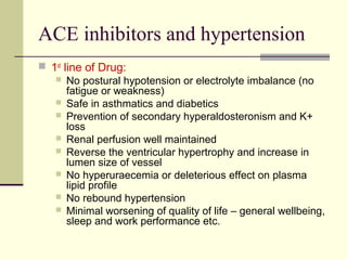 ACE inhibitors and hypertension
 1st
line of Drug:
 No postural hypotension or electrolyte imbalance (no
fatigue or weakness)
 Safe in asthmatics and diabetics
 Prevention of secondary hyperaldosteronism and K+
loss
 Renal perfusion well maintained
 Reverse the ventricular hypertrophy and increase in
lumen size of vessel
 No hyperuraecemia or deleterious effect on plasma
lipid profile
 No rebound hypertension
 Minimal worsening of quality of life – general wellbeing,
sleep and work performance etc.
 