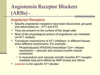 Angiotensin Receptor Blockers
(ARBs) -
Angiotensin Receptors:
 Specific angiotensin receptors have been discovered, grouped
and abbreviated as – AT1 and AT2
 They are present on the surface of the target cells
 Most of the physiological actions of angiotensin are mediated
via AT1 receptor
 Transducer mechanisms of AT1 inhibitors: In different tissues
show different mechanisms. For example -
 PhospholipaseC-IP3/DAG-intracellular Ca++ release
mechanism – vascular and visceral smooth muscle
contraction
 In myocardium and vascular smooth muscles AT1 receptor
mediates long term effects by MAP kinase and others
 Losartan is the specific AT1 blocker
 