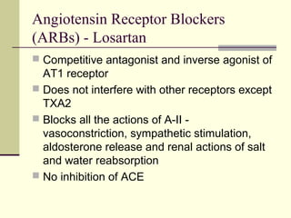 Angiotensin Receptor Blockers
(ARBs) - Losartan
 Competitive antagonist and inverse agonist of
AT1 receptor
 Does not interfere with other receptors except
TXA2
 Blocks all the actions of A-II -
vasoconstriction, sympathetic stimulation,
aldosterone release and renal actions of salt
and water reabsorption
 No inhibition of ACE
 