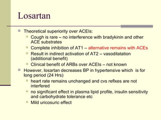 Losartan
 Theoretical superiority over ACEIs:
 Cough is rare – no interference with bradykinin and other
ACE substrates
 Complete inhibition of AT1 – alternative remains with ACEs
 Result in indirect activation of AT2 – vasodilatation
(additional benefit)
 Clinical benefit of ARBs over ACEIs – not known
 However, losartan decreases BP in hypertensive which is for
long period (24 Hrs)
 heart rate remains unchanged and cvs reflxes are not
interfered
 no significant effect in plasma lipid profile, insulin sensitivity
and carbohydrate tolerance etc
 Mild uricosuric effect
 