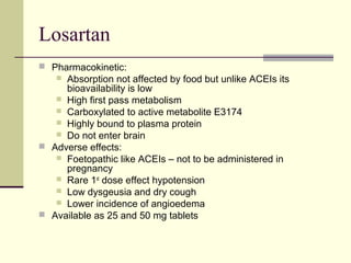 Losartan
 Pharmacokinetic:
 Absorption not affected by food but unlike ACEIs its
bioavailability is low
 High first pass metabolism
 Carboxylated to active metabolite E3174
 Highly bound to plasma protein
 Do not enter brain
 Adverse effects:
 Foetopathic like ACEIs – not to be administered in
pregnancy
 Rare 1st
dose effect hypotension
 Low dysgeusia and dry cough
 Lower incidence of angioedema
 Available as 25 and 50 mg tablets
 