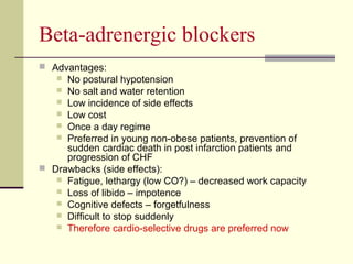 Beta-adrenergic blockers
 Advantages:
 No postural hypotension
 No salt and water retention
 Low incidence of side effects
 Low cost
 Once a day regime
 Preferred in young non-obese patients, prevention of
sudden cardiac death in post infarction patients and
progression of CHF
 Drawbacks (side effects):
 Fatigue, lethargy (low CO?) – decreased work capacity
 Loss of libido – impotence
 Cognitive defects – forgetfulness
 Difficult to stop suddenly
 Therefore cardio-selective drugs are preferred now
 