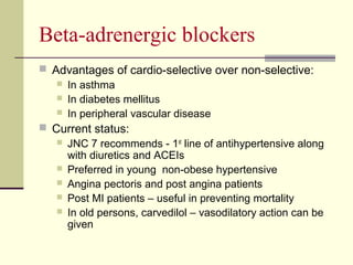 Beta-adrenergic blockers
 Advantages of cardio-selective over non-selective:
 In asthma
 In diabetes mellitus
 In peripheral vascular disease
 Current status:
 JNC 7 recommends - 1st
line of antihypertensive along
with diuretics and ACEIs
 Preferred in young non-obese hypertensive
 Angina pectoris and post angina patients
 Post MI patients – useful in preventing mortality
 In old persons, carvedilol – vasodilatory action can be
given
 