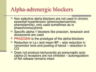 Αlpha-adrenergic blockers
 Non selective alpha blockers are not used in chronic
essential hypertension (phenoxybenzamine,
phentolamine), only used sometimes as in
phaechromocytoma
 Specific alpha-1 blockers like prazosin, terazosin and
doxazosine are used
 PRAZOSIN is the prototype of the alpha-blockers
 Reduction in t.p.r and mean BP – also reduction in
venomotor tone and pooling of blood – reduction in
CO
 Does not produce tachycardia as presynaptic auto
(alpha-2) receptors are not inhibited – autoregulation
of NA release remains intact
 