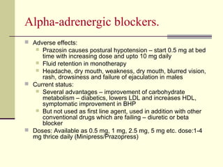 Αlpha-adrenergic blockers.
 Adverse effects:
 Prazosin causes postural hypotension – start 0.5 mg at bed
time with increasing dose and upto 10 mg daily
 Fluid retention in monotherapy
 Headache, dry mouth, weakness, dry mouth, blurred vision,
rash, drowsiness and failure of ejaculation in males
 Current status:
 Several advantages – improvement of carbohydrate
metabolism – diabetics, lowers LDL and increases HDL,
symptomatic improvement in BHP
 But not used as first line agent, used in addition with other
conventional drugs which are failing – diuretic or beta
blocker
 Doses: Available as 0.5 mg, 1 mg, 2.5 mg, 5 mg etc. dose:1-4
mg thrice daily (Minipress/Prazopress)
 
