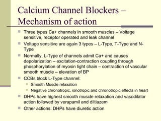 Calcium Channel Blockers –
Mechanism of action
 Three types Ca+ channels in smooth muscles – Voltage
sensitive, receptor operated and leak channel
 Voltage sensitive are again 3 types – L-Type, T-Type and N-
Type
 Normally, L-Type of channels admit Ca+ and causes
depolarization – excitation-contraction coupling through
phosphorylation of myosin light chain – contraction of vascular
smooth muscle – elevation of BP
 CCBs block L-Type channel:
 Smooth Muscle relaxation
 Negative chronotropic, ionotropic and chronotropic effects in heart
 DHPs have highest smooth muscle relaxation and vasodilator
action followed by verapamil and diltiazem
 Other actions: DHPs have diuretic action
 