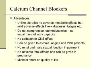Calcium Channel Blockers
 Advantages:
 Unlike diuretics no adverse metabolic effects but
mild adverse effects like – dizziness, fatigue etc.
 Do not compromise haemodynamics – no
impairment of work capacity
 No sedation or CNS effect
 Can be given to asthma, angina and PVD patients
 No renal and male sexual function impairment
 No adverse fetal effects and can be given in
pregnancy
 Minimal effect on quality of life
 