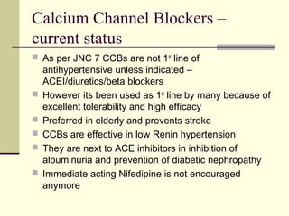 Calcium Channel Blockers –
current status
 As per JNC 7 CCBs are not 1st
line of
antihypertensive unless indicated –
ACEI/diuretics/beta blockers
 However its been used as 1st
line by many because of
excellent tolerability and high efficacy
 Preferred in elderly and prevents stroke
 CCBs are effective in low Renin hypertension
 They are next to ACE inhibitors in inhibition of
albuminuria and prevention of diabetic nephropathy
 Immediate acting Nifedipine is not encouraged
anymore
 
