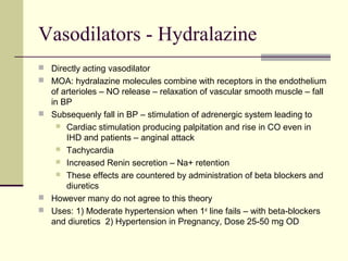 Vasodilators - Hydralazine
 Directly acting vasodilator
 MOA: hydralazine molecules combine with receptors in the endothelium
of arterioles – NO release – relaxation of vascular smooth muscle – fall
in BP
 Subsequenly fall in BP – stimulation of adrenergic system leading to
 Cardiac stimulation producing palpitation and rise in CO even in
IHD and patients – anginal attack
 Tachycardia
 Increased Renin secretion – Na+ retention
 These effects are countered by administration of beta blockers and
diuretics
 However many do not agree to this theory
 Uses: 1) Moderate hypertension when 1st
line fails – with beta-blockers
and diuretics 2) Hypertension in Pregnancy, Dose 25-50 mg OD
 