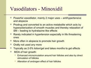 Vasodilators - Minoxidil
 Powerful vasodilator, mainly 2 major uses – antihypertensive
and alopecia
 Prodrug and converted to an active metabolite which acts by
hyperpolarization of smooth muscles and thereby relaxation of
SM – leading to hydralazine like effects
 Rarely indicated in hypertension especially in life threatening
ones
 More often in alopecia to promote hair growth
 Orally not used any more
 Topically as 2-5% lotion/gel and takes months to get effects
 MOA of hair growth:
 Enhanced microcirculation around hair follicles and also by direct
stimulation of follicles
 Alteration of androgen effect of hair follicles
 