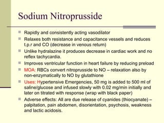 Sodium Nitroprusside
 Rapidly and consistently acting vasodilator
 Relaxes both resistance and capacitance vessels and reduces
t.p.r and CO (decrease in venous return)
 Unlike hydralazine it produces decrease in cardiac work and no
reflex tachycardia.
 Improves ventricular function in heart failure by reducing preload
 MOA: RBCs convert nitroprusside to NO – relaxation also by
non-enzymatically to NO by glutathione
 Uses: Hypertensive Emergencies, 50 mg is added to 500 ml of
saline/glucose and infused slowly with 0.02 mg/min initially and
later on titrated with response (wrap with black paper)
 Adverse effects: All are due release of cyanides (thiocyanate) –
palpitation, pain abdomen, disorientation, psychosis, weakness
and lactic acidosis.
 