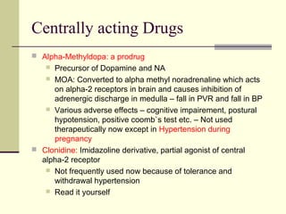 Centrally acting Drugs
 Alpha-Methyldopa: a prodrug
 Precursor of Dopamine and NA
 MOA: Converted to alpha methyl noradrenaline which acts
on alpha-2 receptors in brain and causes inhibition of
adrenergic discharge in medulla – fall in PVR and fall in BP
 Various adverse effects – cognitive impairement, postural
hypotension, positive coomb`s test etc. – Not used
therapeutically now except in Hypertension during
pregnancy
 Clonidine: Imidazoline derivative, partial agonist of central
alpha-2 receptor
 Not frequently used now because of tolerance and
withdrawal hypertension
 Read it yourself
 