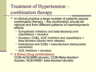 Treatment of Hypertension –
combination therapy
 In clinical practice a large number of patients require
combination therapy – the combination should be
rational and from different patterns of haemodynamic
effects
 Sympathetic inhibitors (not beta-blockers) and
vasodilators + diuretics
 Diuretics, CCBs, ACE inhibitors and vasodilators +
beta blockers (blocks renin release)
 Hydralazine and CCBs + beta-blockers (tachycardia
countered)
 ACE inhibitors + diuretics
 3 (three) Drug combinations:
CCB+ACE/ARB+diuretic; CCB+Beta blocker+
diuretic; ACEI/ARB+ beta blocker+diuretic
 