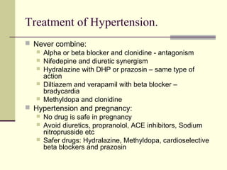 Treatment of Hypertension.
 Never combine:
 Alpha or beta blocker and clonidine - antagonism
 Nifedepine and diuretic synergism
 Hydralazine with DHP or prazosin – same type of
action
 Diltiazem and verapamil with beta blocker –
bradycardia
 Methyldopa and clonidine
 Hypertension and pregnancy:
 No drug is safe in pregnancy
 Avoid diuretics, propranolol, ACE inhibitors, Sodium
nitroprusside etc
 Safer drugs: Hydralazine, Methyldopa, cardioselective
beta blockers and prazosin
 