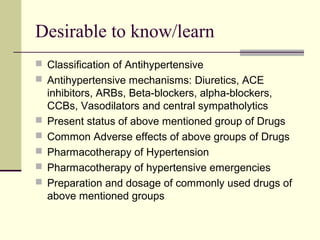 Desirable to know/learn
 Classification of Antihypertensive
 Antihypertensive mechanisms: Diuretics, ACE
inhibitors, ARBs, Beta-blockers, alpha-blockers,
CCBs, Vasodilators and central sympatholytics
 Present status of above mentioned group of Drugs
 Common Adverse effects of above groups of Drugs
 Pharmacotherapy of Hypertension
 Pharmacotherapy of hypertensive emergencies
 Preparation and dosage of commonly used drugs of
above mentioned groups
 