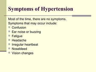 Symptoms of Hypertension
Most of the time, there are no symptoms.
Symptoms that may occur include:
 Confusion
 Ear noise or buzzing
 Fatigue
 Headache
 Irregular heartbeat
 Nosebleed
 Vision changes
 