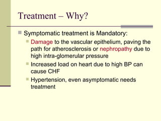 Treatment – Why?
 Symptomatic treatment is Mandatory:
 Damage to the vascular epithelium, paving the
path for atherosclerosis or nephropathy due to
high intra-glomerular pressure
 Increased load on heart due to high BP can
cause CHF
 Hypertension, even asymptomatic needs
treatment
 