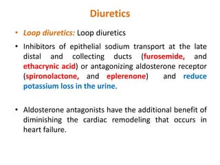 Diuretics
• Loop diuretics:
• Inhibitors of epithelial sodium transport at the late
distal and collecting ducts (furosemide, and
ethacrynic acid) or antagonizing aldosterone receptor
(spironolactone, and eplerenone) and reduce
potassium loss in the urine.
• Aldosterone antagonists have the additional benefit of
diminishing the cardiac remodeling that occurs in
heart failure.
 