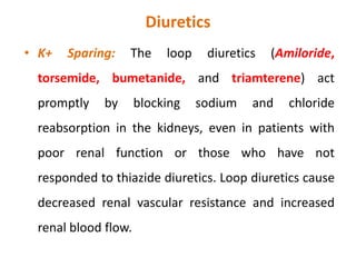 Diuretics
• Loop diuretics:
• The loop diuretics act promptly by blocking sodium
and chloride reabsorption in the kidneys, even in
patients with poor renal function or those who have
not responded to thiazide diuretics. Loop diuretics
cause decreased renal vascular resistance and
increased renal blood flow.
 