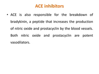 ACE inhibitors
• ACE is also responsible for the breakdown of
bradykinin, a peptide that increases the production
of nitric oxide and prostacyclin by the blood vessels.
Both nitric oxide and prostacyclin are potent
vasodilators.
 
