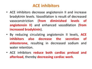 ACE inhibitors
• ACE inhibitors decrease angiotensin II and increase
bradykinin levels. Vasodilation is result of decreased
vasoconstriction (from diminished levels of
angiotensin II) and enhanced vasodilation (from
increased bradykinin).
• By reducing circulating angiotensin II levels, ACE
inhibitors also decrease the secretion of
aldosterone, resulting in decreased sodium and
water retention.
• ACE inhibitors reduce both cardiac preload and
afterload, thereby decreasing cardiac work.
 
