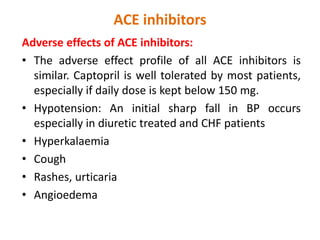 ACE inhibitors
Adverse effects of ACE inhibitors:
• The adverse effect profile of all ACE inhibitors is
similar. Captopril is well tolerated by most patients,
especially if daily dose is kept below 150 mg.
• Hypotension: An initial sharp fall in BP occurs
especially in diuretic treated and CHF patients
• Hyperkalaemia
• Cough
• Rashes, urticaria
• Angioedema
 