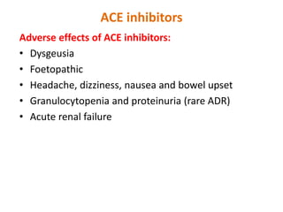 ACE inhibitors
Adverse effects of ACE inhibitors:
• Dysgeusia/ parageusia
• Foetopathic
• Headache, dizziness, nausea and bowel upset
• Granulocytopenia and proteinuria (rare ADR)
• Acute renal failure
 
