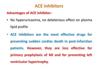 ACE inhibitors
Advantages of ACE inhibitor:
• No hyperuricaemia, no deleterious effect on plasma
lipid profile
• ACE inhibitors are the most effective drugs for
preventing sudden cardiac death in post-infarction
patients. However, they are less effective for
primary prophylaxis of MI and for preventing left
ventricular hypertrophy.
 