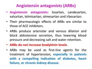 Angiotensin antagonists (ARBs)
• Angiotensin antagonists: losartan, candesartan,
valsartan, telmisartan, olmesartan and irbesartan.
• Their pharmacologic effects of ARBs are similar to
those of ACE inhibitors.
• ARBs produce arteriolar and venous dilation and
block aldosterone secretion, thus lowering blood
pressure and decreasing salt and water retention.
• ARBs do not increase bradykinin levels.
• ARBs may be used as first-line agents for the
treatment of hypertension, especially in patients
with a compelling indication of diabetes, heart
failure, or chronic kidney disease.
 