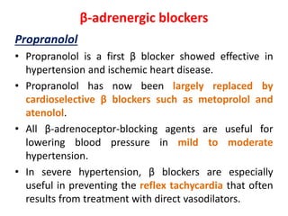 β-adrenergic blockers
Propranolol
• Propranolol is a first β blocker showed effective in
hypertension and ischemic heart disease.
• Propranolol has now been largely replaced by
cardioselective β blockers such as metoprolol and
atenolol.
• All β-adrenoceptor-blocking agents are useful for
lowering blood pressure in mild to moderate
hypertension.
• In severe hypertension, β blockers are especially
useful in preventing the reflex tachycardia that often
results from treatment with direct vasodilators.
 
