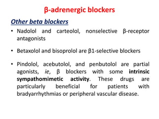 β-adrenergic blockers
Other beta blockers
• Nadolol and carteolol, nonselective β-receptor
antagonists
• Betaxolol and bisoprolol are β1-selective blockers
• Pindolol, acebutolol, and penbutolol are partial
agonists, ie, β blockers with some intrinsic
sympathomimetic activity. These drugs are
particularly beneficial for patients with
bradyarrhythmias or peripheral vascular disease.
 