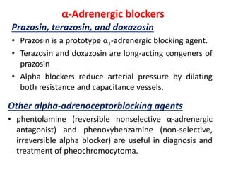 α-Adrenergic blockers
Prazosin, terazosin, and doxazosin
• Prazosin is a prototype α1-adrenergic blocking agent.
• Terazosin and doxazosin are long-acting congeners of
prazosin
• Alpha blockers reduce arterial pressure by dilating
both resistance and capacitance vessels.
Other alpha-adrenoceptorblocking agents
• phentolamine (reversible nonselective α-adrenergic
antagonist) and phenoxybenzamine (non-selective,
irreversible alpha blocker) are useful in diagnosis and
treatment of pheochromocytoma.
 