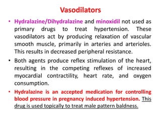 Vasodilators
• Hydralazine/Dihydralazine and minoxidil not used as
primary drugs to treat hypertension. These
vasodilators act by producing relaxation of vascular
smooth muscle, primarily in arteries and arterioles.
This results in decreased peripheral resistance.
• Both agents produce reflex stimulation of the heart,
resulting in the competing reflexes of increased
myocardial contractility, heart rate, and oxygen
consumption.
• Hydralazine is an accepted medication for controlling
blood pressure in pregnancy induced hypertension. This
drug is used topically to treat male pattern baldness.
 