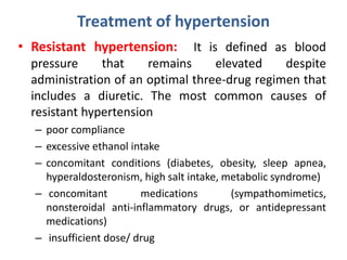 Treatment of hypertension
• Resistant hypertension: It is defined as blood
pressure that remains elevated despite
administration of an optimal three-drug regimen that
includes a diuretic. The most common causes of
resistant hypertension
– poor compliance
– excessive ethanol intake
– concomitant conditions (diabetes, obesity, sleep apnea,
hyperaldosteronism, high salt intake, metabolic syndrome)
– concomitant medications (sympathomimetics,
nonsteroidal anti-inflammatory drugs, or antidepressant
medications)
– insufficient dose/ drug
 