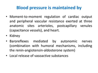Blood pressure is maintained by
• Moment-to-moment regulation of cardiac output
and peripheral vascular resistance exerted at three
anatomic sites arterioles, postcapillary venules
(capacitance vessels), and heart.
• Kidney
• Baroreflexes mediated by autonomic nerves
(combination with humoral mechanisms, including
the renin-angiotensin-aldosterone system)
• Local release of vasoactive substances
 