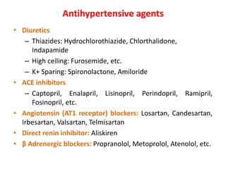 Antihypertensive agents
• Diuretics
– Thiazides: Hydrochlorothiazide, Chlorthalidone,
Indapamide
– High ceiling: Furosemide, Torsemide, ethacrynic acid.
– K+ Sparing: Spironolactone, Amiloride
• ACE inhibitors
– Captopril, Enalapril, Lisinopril, Perindopril, Ramipril,
Fosinopril, etc.
• Angiotensin (AT1 receptor) blockers: Losartan, Candesartan,
Irbesartan, Valsartan, Telmisartan
• Direct renin inhibitor: Aliskiren
• β Adrenergic blockers: Propranolol, Metoprolol, Atenolol, etc.
 