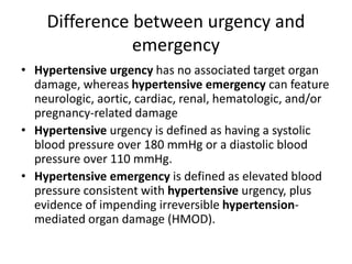 Difference between urgency and
emergency
• Hypertensive urgency has no associated target organ
damage, whereas hypertensive emergency can feature
neurologic, aortic, cardiac, renal, hematologic, and/or
pregnancy-related damage
• Hypertensive urgency is defined as having a systolic
blood pressure over 180 mmHg or a diastolic blood
pressure over 110 mmHg.
• Hypertensive emergency is defined as elevated blood
pressure consistent with hypertensive urgency, plus
evidence of impending irreversible hypertension-
mediated organ damage (HMOD).
 