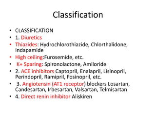 Classification
• CLASSIFICATION
• 1. Diuretics
• Thiazides: Hydrochlorothiazide, Chlorthalidone,
Indapamide
• High ceiling:Furosemide, etc.
• K+ Sparing: Spironolactone, Amiloride
• 2. ACE inhibitors Captopril, Enalapril, Lisinopril,
Perindopril, Ramipril, Fosinopril, etc.
• 3. Angiotensin (AT1 receptor) blockers Losartan,
Candesartan, Irbesartan, Valsartan, Telmisartan
• 4. Direct renin inhibitor Aliskiren
 