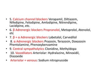 • 5. Calcium channel blockers Verapamil, Diltiazem,
Nifedipine, Felodipine, Amlodipine, Nitrendipine,
Lacidipine, etc.
• 6. β Adrenergic blockers Propranolol, Metoprolol, Atenolol,
etc
• 7. β + α Adrenergic blockers Labetalol, Carvedilol
• 8. α Adrenergic blockers Prazosin, Terazosin, Doxazosin
Phentolamine, Phenoxybenzamine
• 9. Central sympatholytics Clonidine, Methyldopa
• 10. Vasodilators Arteriolar: Hydralazine, Minoxidil,
Diazoxide
• Arteriolar + venous: Sodium nitroprusside
 
