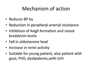 Mechanism of action
• Reduces BP by
• Reduction in peripheral arterial resistance
• Inhibition of AngII formation and raised
bradykinin levels
• Fall in aldosterone level
• Increase in renin activity
• Suitable for young patient, also patient with
gout, PVD, dyslipidemic,with LVH
 