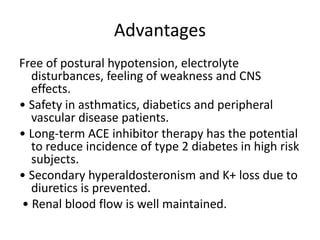 Advantages
Free of postural hypotension, electrolyte
disturbances, feeling of weakness and CNS
effects.
• Safety in asthmatics, diabetics and peripheral
vascular disease patients.
• Long-term ACE inhibitor therapy has the potential
to reduce incidence of type 2 diabetes in high risk
subjects.
• Secondary hyperaldosteronism and K+ loss due to
diuretics is prevented.
• Renal blood flow is well maintained.
 
