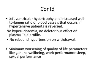 Contd
• Left ventricular hypertrophy and increased wall-
to-lumen ratio of blood vessels that occurs in
hypertensive patients is reversed.
No hyperuricaemia, no deleterious effect on
plasma lipid profile.
• No rebound hypertension on withdrawal.
• Minimum worsening of quality of life parameters
like general wellbeing, work performance sleep,
sexual performance
 