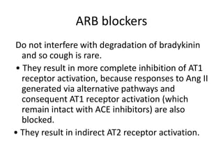 ARB blockers
Do not interfere with degradation of bradykinin
and so cough is rare.
• They result in more complete inhibition of AT1
receptor activation, because responses to Ang II
generated via alternative pathways and
consequent AT1 receptor activation (which
remain intact with ACE inhibitors) are also
blocked.
• They result in indirect AT2 receptor activation.
 
