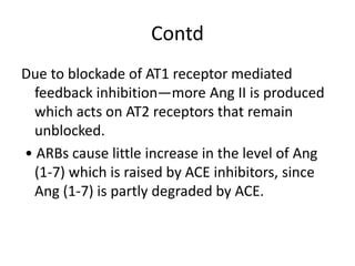 Contd
Due to blockade of AT1 receptor mediated
feedback inhibition—more Ang II is produced
which acts on AT2 receptors that remain
unblocked.
• ARBs cause little increase in the level of Ang
(1-7) which is raised by ACE inhibitors, since
Ang (1-7) is partly degraded by ACE.
 