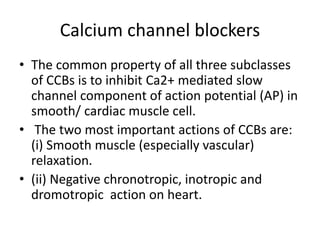 Calcium channel blockers
• The common property of all three subclasses
of CCBs is to inhibit Ca2+ mediated slow
channel component of action potential (AP) in
smooth/ cardiac muscle cell.
• The two most important actions of CCBs are:
(i) Smooth muscle (especially vascular)
relaxation.
• (ii) Negative chronotropic, inotropic and
dromotropic action on heart.
 
