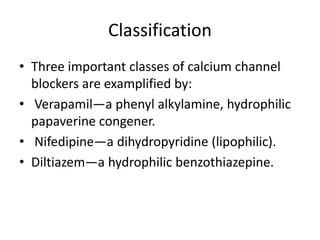Classification
• Three important classes of calcium channel
blockers are examplified by:
• Verapamil—a phenyl alkylamine, hydrophilic
papaverine congener.
• Nifedipine—a dihydropyridine (lipophilic).
• Diltiazem—a hydrophilic benzothiazepine.
 
