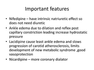 Important features
• Nifedipine – have intrinsic natriuretic effect so
does not need diuretic
• Ankle edema due to dilation and reflex post
capillary constriction leading increase hydrostatic
pressure
• Lacidipine cause least ankle edema and slows
progression of carotid atherosclerosis, limits
development of new metabolic syndrome ,good
vasoprotection
• Nicardipine – more coronary dialator
 