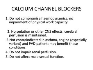 CALCIUM CHANNEL BLOCKERS
1. Do not compromise haemodynamics: no
impairment of physical work capacity.
2. No sedation or other CNS effects; cerebral
perfusion is maintained.
3.Not contraindicated in asthma, angina (especially
variant) and PVD patient: may benefit these
conditions.
4. Do not impair renal perfusion.
5. Do not affect male sexual function.
 